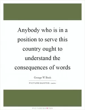Anybody who is in a position to serve this country ought to understand the consequences of words Picture Quote #1