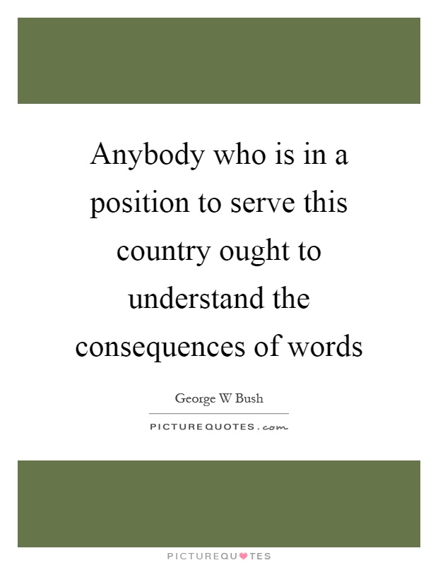 Anybody who is in a position to serve this country ought to understand the consequences of words Picture Quote #1