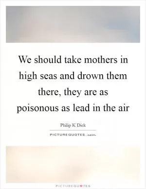 We should take mothers in high seas and drown them there, they are as poisonous as lead in the air Picture Quote #1