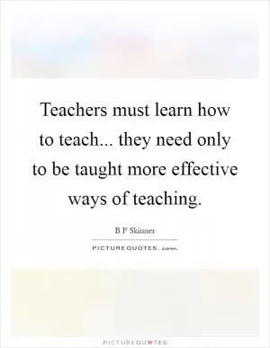 Teachers must learn how to teach... they need only to be taught more effective ways of teaching Picture Quote #1