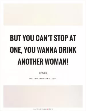 But you can’t stop at one, you wanna drink another woman! Picture Quote #1
