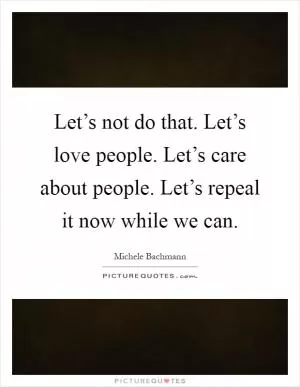 Let’s not do that. Let’s love people. Let’s care about people. Let’s repeal it now while we can Picture Quote #1