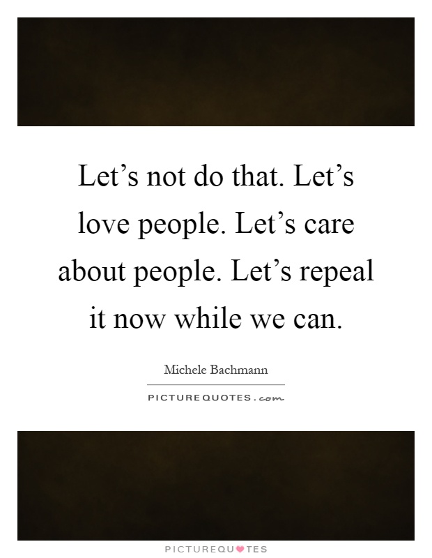 Let's not do that. Let's love people. Let's care about people. Let's repeal it now while we can Picture Quote #1