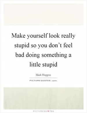 Make yourself look really stupid so you don’t feel bad doing something a little stupid Picture Quote #1