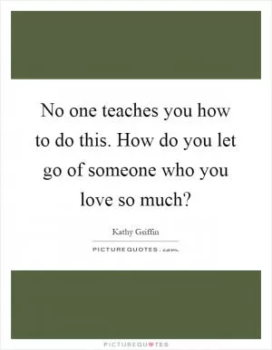No one teaches you how to do this. How do you let go of someone who you love so much? Picture Quote #1