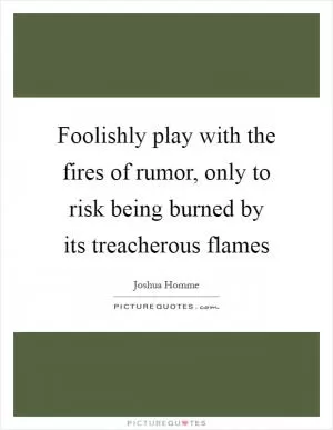 Foolishly play with the fires of rumor, only to risk being burned by its treacherous flames Picture Quote #1