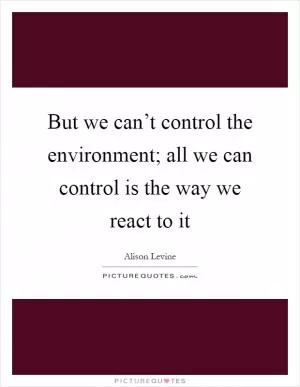But we can’t control the environment; all we can control is the way we react to it Picture Quote #1