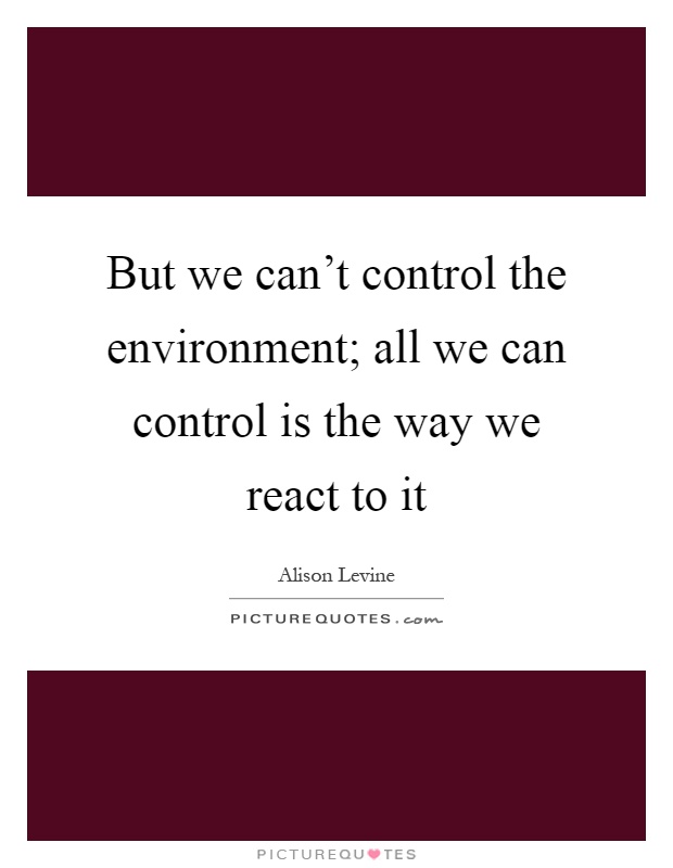 But we can't control the environment; all we can control is the way we react to it Picture Quote #1