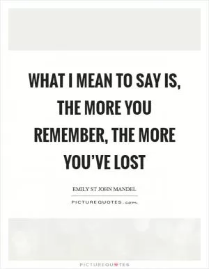 What I mean to say is, the more you remember, the more you’ve lost Picture Quote #1
