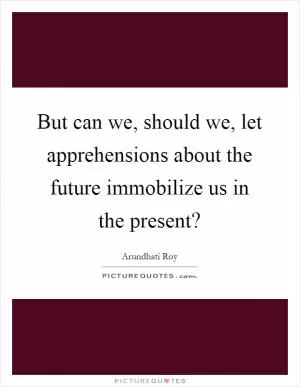 But can we, should we, let apprehensions about the future immobilize us in the present? Picture Quote #1