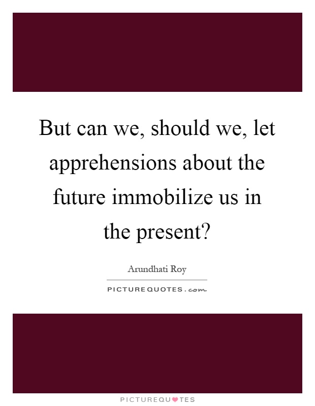 But can we, should we, let apprehensions about the future immobilize us in the present? Picture Quote #1