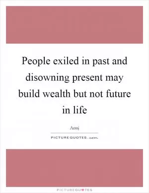 People exiled in past and disowning present may build wealth but not future in life Picture Quote #1