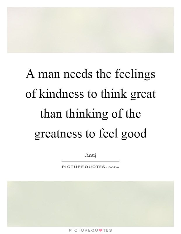 A man needs the feelings of kindness to think great than thinking of the greatness to feel good Picture Quote #1