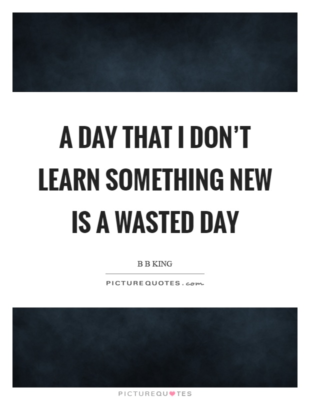 A day that I don't learn something new is a wasted day Picture Quote #1