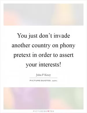 You just don’t invade another country on phony pretext in order to assert your interests! Picture Quote #1