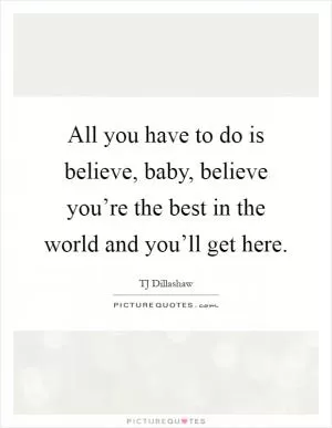 All you have to do is believe, baby, believe you’re the best in the world and you’ll get here Picture Quote #1