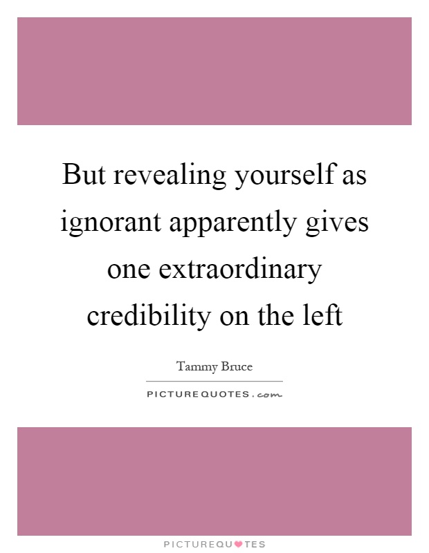 But revealing yourself as ignorant apparently gives one extraordinary credibility on the left Picture Quote #1