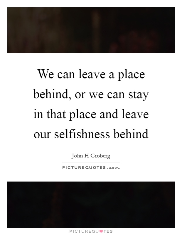 We can leave a place behind, or we can stay in that place and leave our selfishness behind Picture Quote #1