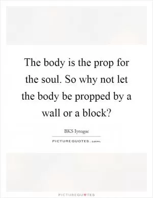The body is the prop for the soul. So why not let the body be propped by a wall or a block? Picture Quote #1