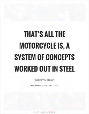That’s all the motorcycle is, a system of concepts worked out in steel Picture Quote #1