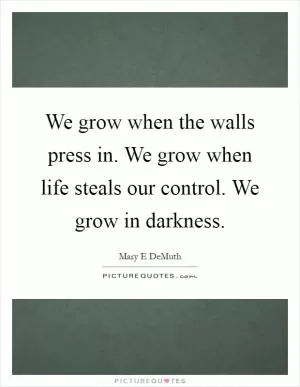 We grow when the walls press in. We grow when life steals our control. We grow in darkness Picture Quote #1