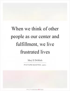 When we think of other people as our center and fulfillment, we live frustrated lives Picture Quote #1
