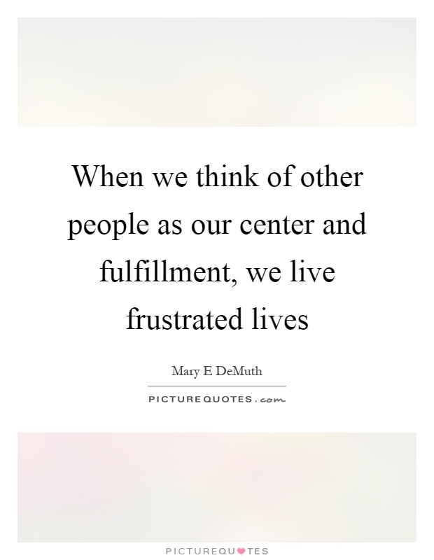 When we think of other people as our center and fulfillment, we live frustrated lives Picture Quote #1