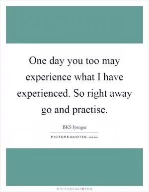 One day you too may experience what I have experienced. So right away go and practise Picture Quote #1