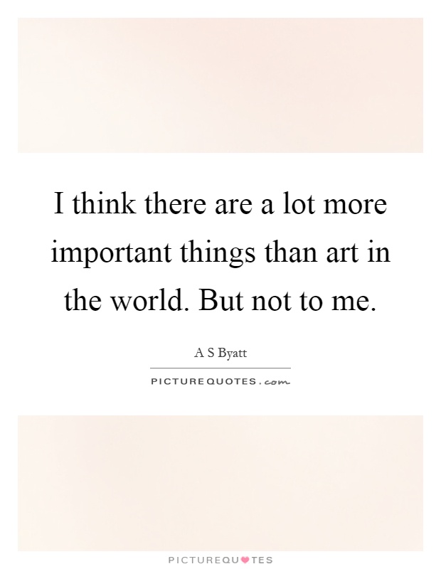 I think there are a lot more important things than art in the world. But not to me Picture Quote #1