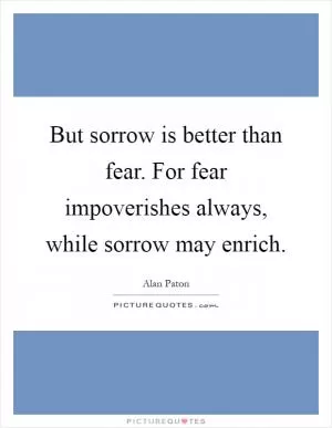 But sorrow is better than fear. For fear impoverishes always, while sorrow may enrich Picture Quote #1