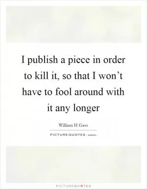 I publish a piece in order to kill it, so that I won’t have to fool around with it any longer Picture Quote #1