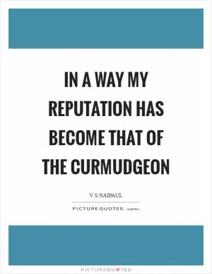 In a way my reputation has become that of the curmudgeon Picture Quote #1