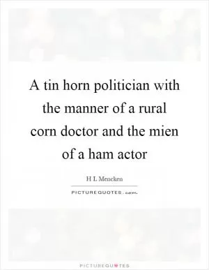 A tin horn politician with the manner of a rural corn doctor and the mien of a ham actor Picture Quote #1