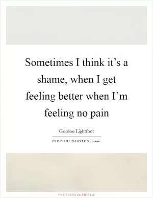 Sometimes I think it’s a shame, when I get feeling better when I’m feeling no pain Picture Quote #1