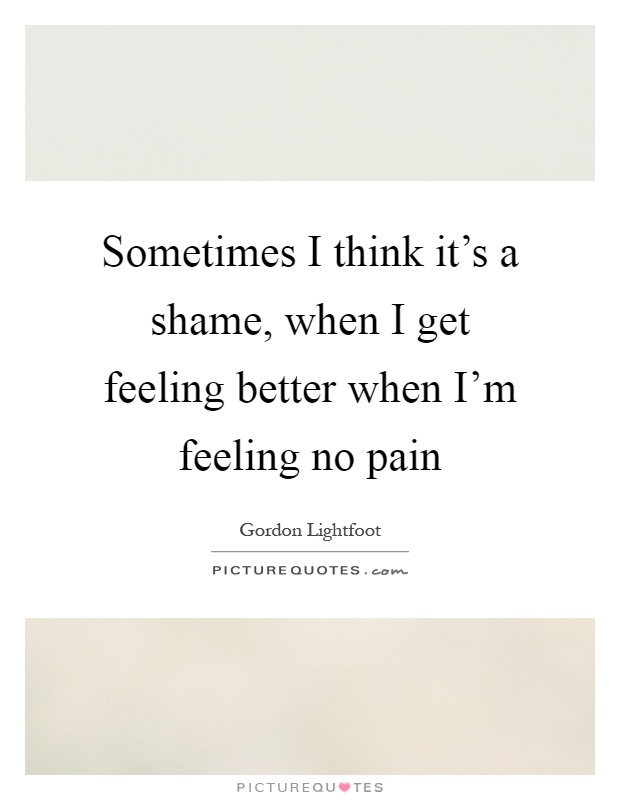 Sometimes I think it's a shame, when I get feeling better when I'm feeling no pain Picture Quote #1