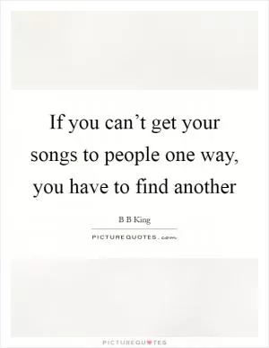 If you can’t get your songs to people one way, you have to find another Picture Quote #1
