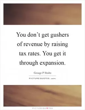 You don’t get gushers of revenue by raising tax rates. You get it through expansion Picture Quote #1