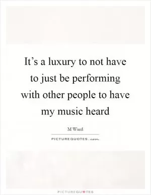 It’s a luxury to not have to just be performing with other people to have my music heard Picture Quote #1