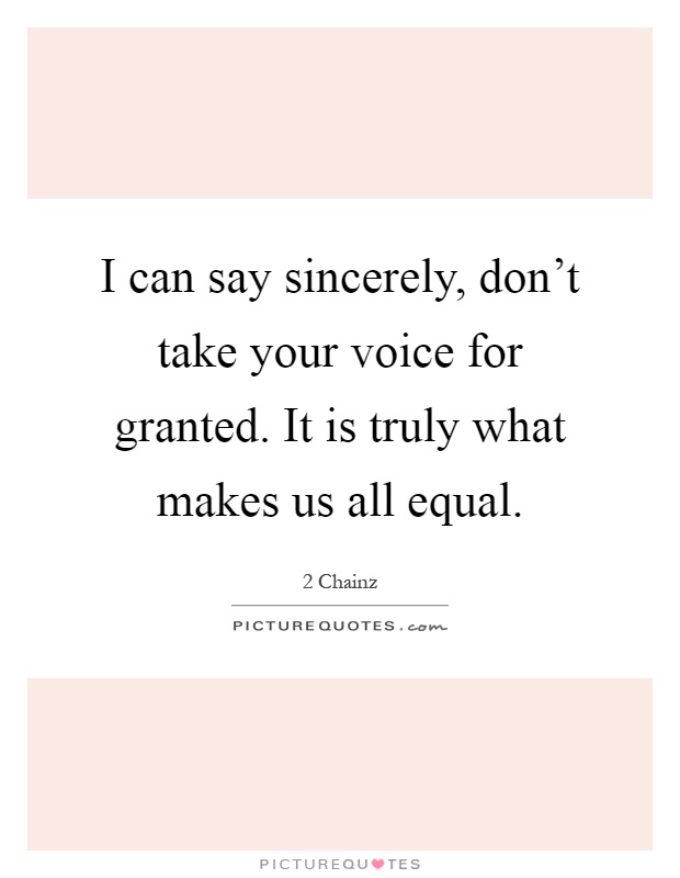 I can say sincerely, don't take your voice for granted. It is truly what makes us all equal Picture Quote #1