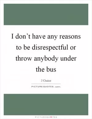 I don’t have any reasons to be disrespectful or throw anybody under the bus Picture Quote #1