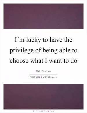 I’m lucky to have the privilege of being able to choose what I want to do Picture Quote #1