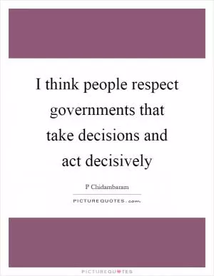 I think people respect governments that take decisions and act decisively Picture Quote #1
