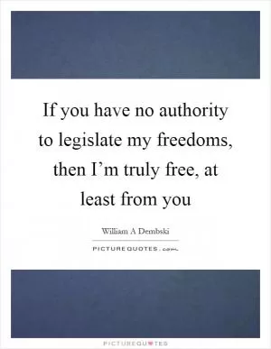 If you have no authority to legislate my freedoms, then I’m truly free, at least from you Picture Quote #1