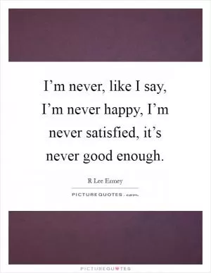 I’m never, like I say, I’m never happy, I’m never satisfied, it’s never good enough Picture Quote #1