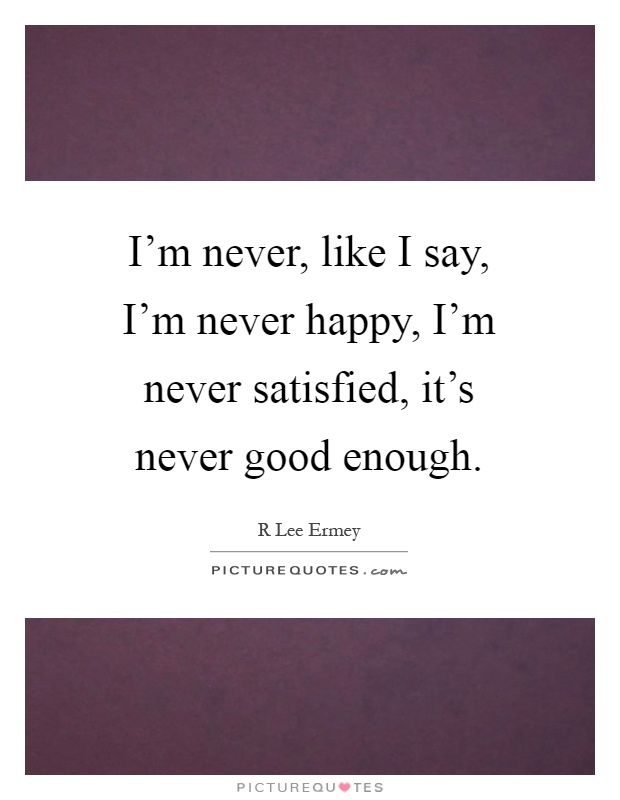 I'm never, like I say, I'm never happy, I'm never satisfied, it's never good enough Picture Quote #1