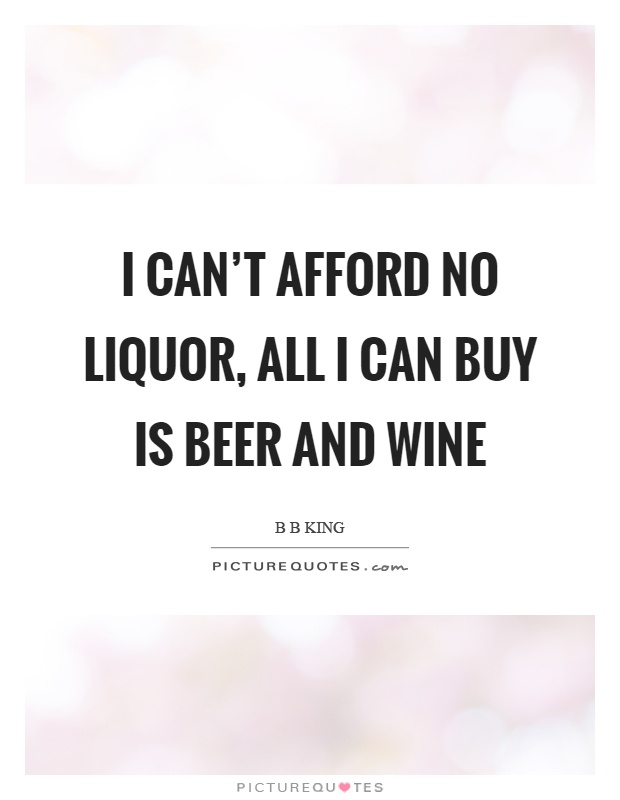 I can't afford no liquor, all I can buy is beer and wine Picture Quote #1