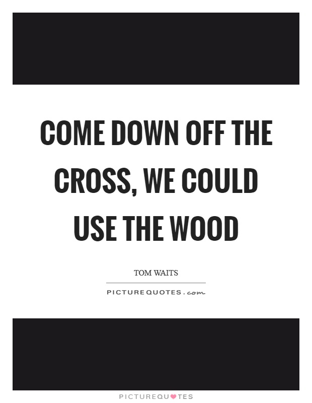 Come down off the cross, we could use the wood Picture Quote #1
