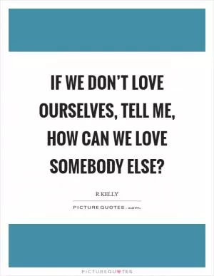 If we don’t love ourselves, tell me, how can we love somebody else? Picture Quote #1
