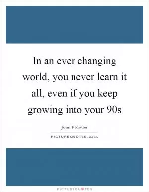 In an ever changing world, you never learn it all, even if you keep growing into your 90s Picture Quote #1