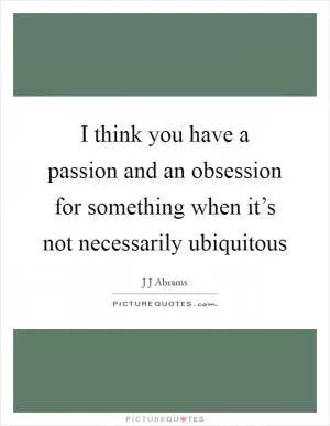 I think you have a passion and an obsession for something when it’s not necessarily ubiquitous Picture Quote #1